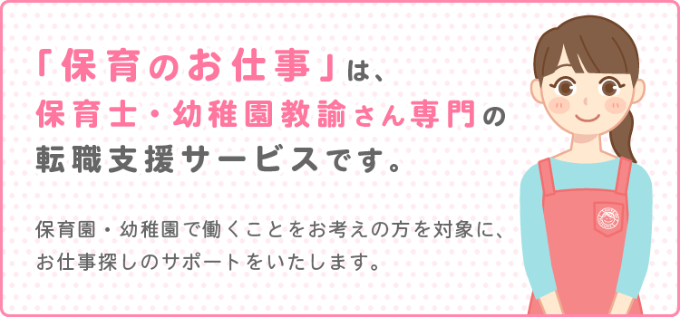 保育のお仕事は、保育士さん・幼稚園教諭さん専門のお仕事探しをサポートする転職支援サービスです。保育園・幼稚園で働くことをお考えの方を対象に、お仕事探しのサポートをいたします。