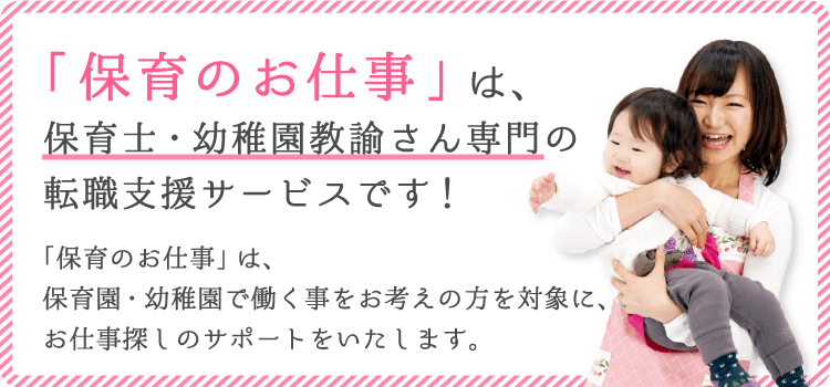 保育のお仕事は、保育士さん・幼稚園教諭さん専門のお仕事探しをサポートする転職支援サービスです。